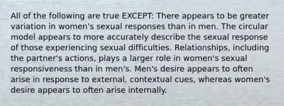 All of the following are true EXCEPT: There appears to be greater variation in women's sexual responses than in men. The circular model appears to more accurately describe the sexual response of those experiencing sexual difficulties. Relationships, including the partner's actions, plays a larger role in women's sexual responsiveness than in men's. Men's desire appears to often arise in response to external, contextual cues, whereas women's desire appears to often arise internally.