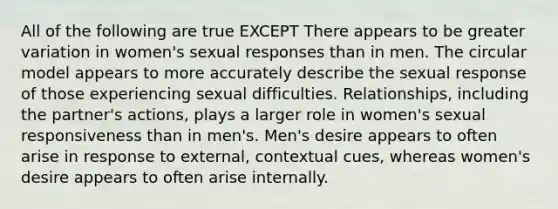 All of the following are true EXCEPT There appears to be greater variation in women's sexual responses than in men. The circular model appears to more accurately describe the sexual response of those experiencing sexual difficulties. Relationships, including the partner's actions, plays a larger role in women's sexual responsiveness than in men's. Men's desire appears to often arise in response to external, contextual cues, whereas women's desire appears to often arise internally.