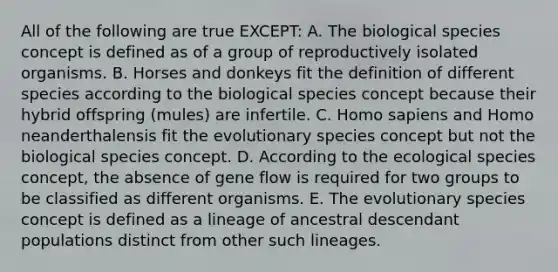 All of the following are true EXCEPT: A. The biological species concept is defined as of a group of reproductively isolated organisms. B. Horses and donkeys fit the definition of different species according to the biological species concept because their hybrid offspring (mules) are infertile. C. Homo sapiens and Homo neanderthalensis fit the evolutionary species concept but not the biological species concept. D. According to the ecological species concept, the absence of gene flow is required for two groups to be classified as different organisms. E. The evolutionary species concept is defined as a lineage of ancestral descendant populations distinct from other such lineages.