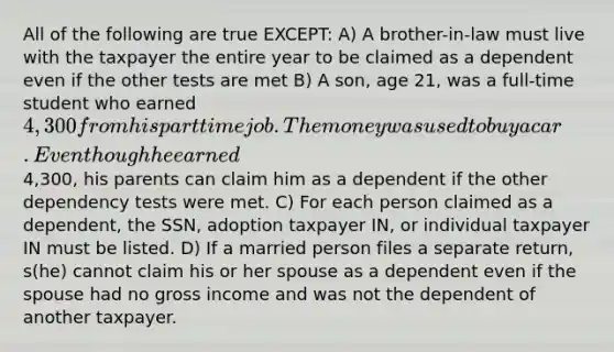 All of the following are true EXCEPT: A) A brother-in-law must live with the taxpayer the entire year to be claimed as a dependent even if the other tests are met B) A son, age 21, was a full-time student who earned 4,300 from his part time job. The money was used to buy a car. Even though he earned4,300, his parents can claim him as a dependent if the other dependency tests were met. C) For each person claimed as a dependent, the SSN, adoption taxpayer IN, or individual taxpayer IN must be listed. D) If a married person files a separate return, s(he) cannot claim his or her spouse as a dependent even if the spouse had no gross income and was not the dependent of another taxpayer.