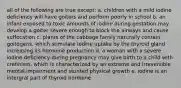 all of the following are true except: a. children with a mild iodine deficiency will have goiters and perform poorly in school b. an infant exposed to toxic amounts of iodine during gestation may develop a goiter severe enough to block the airways and cause suffocation c. plants of the cabbage family naturally contain goitogens, which stimulate iodine uptake by the thyroid gland increasing its hormone production d. a woman with a severe iodine deficiency during pregnancy may give birth to a child with cretinism, which is characterized by an extreme and irreversible mental impairment and stunted physical growth e. iodine is an intergral part of thyroid hormone