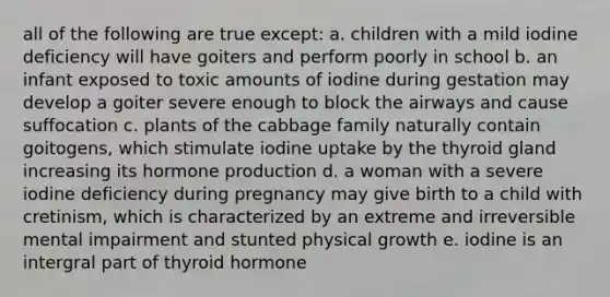 all of the following are true except: a. children with a mild iodine deficiency will have goiters and perform poorly in school b. an infant exposed to toxic amounts of iodine during gestation may develop a goiter severe enough to block the airways and cause suffocation c. plants of the cabbage family naturally contain goitogens, which stimulate iodine uptake by the thyroid gland increasing its hormone production d. a woman with a severe iodine deficiency during pregnancy may give birth to a child with cretinism, which is characterized by an extreme and irreversible mental impairment and stunted physical growth e. iodine is an intergral part of thyroid hormone