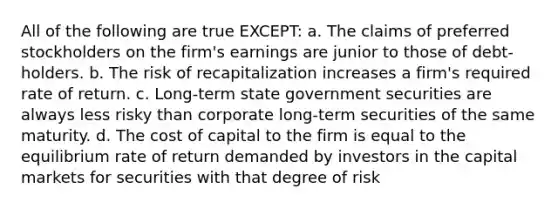 All of the following are true EXCEPT: a. The claims of preferred stockholders on the firm's earnings are junior to those of debt- holders. b. The risk of recapitalization increases a firm's required rate of return. c. Long-term state government securities are always less risky than corporate long-term securities of the same maturity. d. The cost of capital to the firm is equal to the equilibrium rate of return demanded by investors in the capital markets for securities with that degree of risk