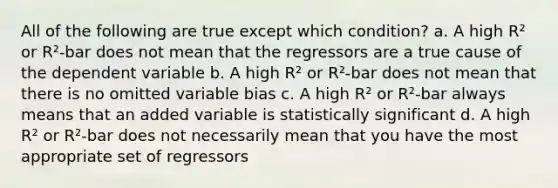 All of the following are true except which condition? a. A high R² or R²-bar does not mean that the regressors are a true cause of the dependent variable b. A high R² or R²-bar does not mean that there is no omitted variable bias c. A high R² or R²-bar always means that an added variable is statistically significant d. A high R² or R²-bar does not necessarily mean that you have the most appropriate set of regressors