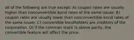 all of the following are true except: A) coupon rates are usually higher than nonconvertible bond rates of the same issuer. B) coupon rates are usually lower than nonconvertible bond rates of the same issuer. C) convertible bondholders are creditors of the corporation. D) if the common stock is above parity, the convertible feature will affect the price.