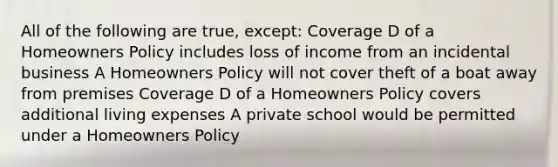 All of the following are true, except: Coverage D of a Homeowners Policy includes loss of income from an incidental business A Homeowners Policy will not cover theft of a boat away from premises Coverage D of a Homeowners Policy covers additional living expenses A private school would be permitted under a Homeowners Policy