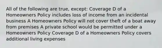 All of the following are true, except: Coverage D of a Homeowners Policy includes loss of income from an incidental business A Homeowners Policy will not cover theft of a boat away from premises A private school would be permitted under a Homeowners Policy Coverage D of a Homeowners Policy covers additional living expenses