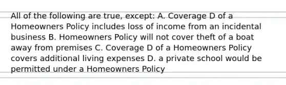 All of the following are true, except: A. Coverage D of a Homeowners Policy includes loss of income from an incidental business B. Homeowners Policy will not cover theft of a boat away from premises C. Coverage D of a Homeowners Policy covers additional living expenses D. a private school would be permitted under a Homeowners Policy