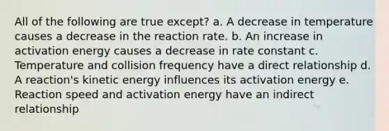 All of the following are true except? a. A decrease in temperature causes a decrease in the reaction rate. b. An increase in activation energy causes a decrease in rate constant c. Temperature and collision frequency have a direct relationship d. A reaction's kinetic energy influences its activation energy e. Reaction speed and activation energy have an indirect relationship