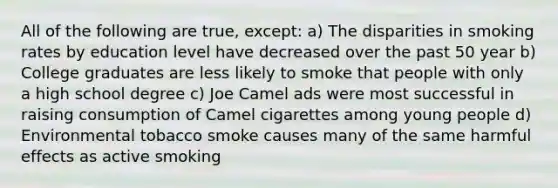 All of the following are true, except: a) The disparities in smoking rates by education level have decreased over the past 50 year b) College graduates are less likely to smoke that people with only a high school degree c) Joe Camel ads were most successful in raising consumption of Camel cigarettes among young people d) Environmental tobacco smoke causes many of the same harmful effects as active smoking