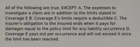 All of the following are true, EXCEPT: A. The expenses to investigate a claim are in addition to the limits stated in Coverage E B. Coverage E's limits require a deductible C. The Insurer's obligation to the Insured ends when it pays for damages equal to the policy limit for any liability occurrence D. Coverage E pays out per occurrence and will not exceed it once the limit has been reached.