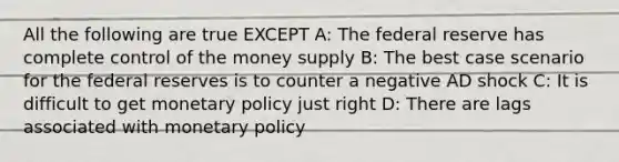 All the following are true EXCEPT A: The federal reserve has complete control of the money supply B: The best case scenario for the federal reserves is to counter a negative AD shock C: It is difficult to get monetary policy just right D: There are lags associated with monetary policy