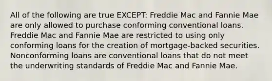 All of the following are true EXCEPT: Freddie Mac and Fannie Mae are only allowed to purchase conforming conventional loans. Freddie Mac and Fannie Mae are restricted to using only conforming loans for the creation of mortgage-backed securities. Nonconforming loans are conventional loans that do not meet the underwriting standards of Freddie Mac and Fannie Mae.