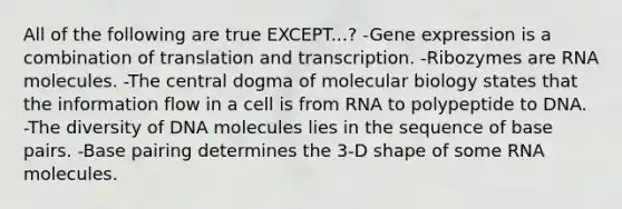 All of the following are true EXCEPT...? -Gene expression is a combination of translation and transcription. -Ribozymes are RNA molecules. -The central dogma of molecular biology states that the information flow in a cell is from RNA to polypeptide to DNA. -The diversity of DNA molecules lies in the sequence of base pairs. -Base pairing determines the 3-D shape of some RNA molecules.