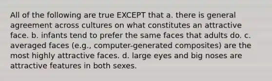 All of the following are true EXCEPT that a. there is general agreement across cultures on what constitutes an attractive face. b. infants tend to prefer the same faces that adults do. c. averaged faces (e.g., computer-generated composites) are the most highly attractive faces. d. large eyes and big noses are attractive features in both sexes.