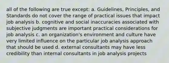 all of the following are true except: a. Guidelines, Principles, and Standards do not cover the range of practical issues that impact job analysis b. cognitive and social inaccuracies associated with subjective judgments are important practical considerations for job analysis c. an organization's environment and culture have very limited influence on the particular job analysis approach that should be used d. external consultants may have less credibility than internal consultants in job analysis projects