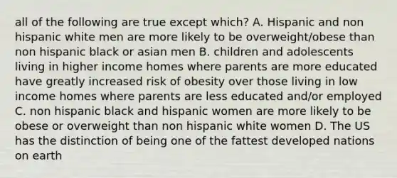 all of the following are true except which? A. Hispanic and non hispanic white men are more likely to be overweight/obese than non hispanic black or asian men B. children and adolescents living in higher income homes where parents are more educated have greatly increased risk of obesity over those living in low income homes where parents are less educated and/or employed C. non hispanic black and hispanic women are more likely to be obese or overweight than non hispanic white women D. The US has the distinction of being one of the fattest developed nations on earth