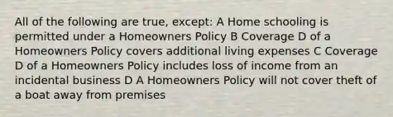 All of the following are true, except: A Home schooling is permitted under a Homeowners Policy B Coverage D of a Homeowners Policy covers additional living expenses C Coverage D of a Homeowners Policy includes loss of income from an incidental business D A Homeowners Policy will not cover theft of a boat away from premises