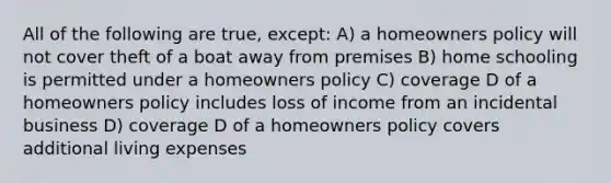 All of the following are true, except: A) a homeowners policy will not cover theft of a boat away from premises B) home schooling is permitted under a homeowners policy C) coverage D of a homeowners policy includes loss of income from an incidental business D) coverage D of a homeowners policy covers additional living expenses