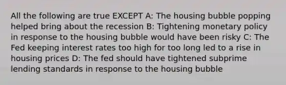 All the following are true EXCEPT A: The housing bubble popping helped bring about the recession B: Tightening monetary policy in response to the housing bubble would have been risky C: The Fed keeping interest rates too high for too long led to a rise in housing prices D: The fed should have tightened subprime lending standards in response to the housing bubble