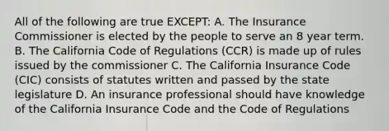 All of the following are true EXCEPT: A. The Insurance Commissioner is elected by the people to serve an 8 year term. B. The California Code of Regulations (CCR) is made up of rules issued by the commissioner C. The California Insurance Code (CIC) consists of statutes written and passed by the state legislature D. An insurance professional should have knowledge of the California Insurance Code and the Code of Regulations