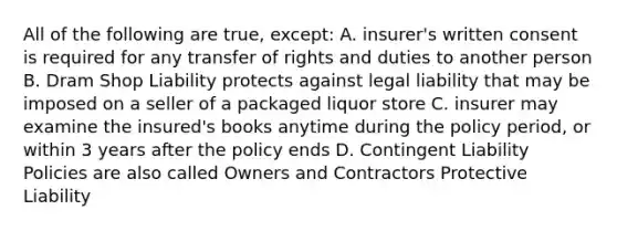 All of the following are true, except: A. insurer's written consent is required for any transfer of rights and duties to another person B. Dram Shop Liability protects against legal liability that may be imposed on a seller of a packaged liquor store C. insurer may examine the insured's books anytime during the policy period, or within 3 years after the policy ends D. Contingent Liability Policies are also called Owners and Contractors Protective Liability