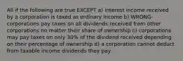 All if the following are true EXCEPT a) interest income received by a corporation is taxed as ordinary income b) WRONG- corporations pay taxes on all dividends received from other corporations no matter their share of ownership c) corporations may pay taxes on only 30% of the dividend received depending on their percentage of ownership d) a corporation cannot deduct from taxable income dividends they pay