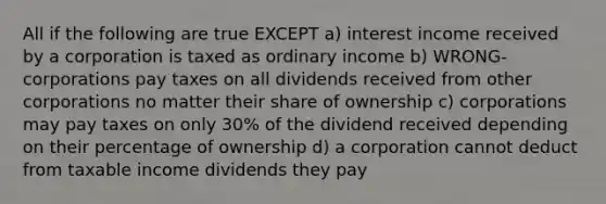 All if the following are true EXCEPT a) interest income received by a corporation is taxed as ordinary income b) WRONG- corporations pay taxes on all dividends received from other corporations no matter their share of ownership c) corporations may pay taxes on only 30% of the dividend received depending on their percentage of ownership d) a corporation cannot deduct from taxable income dividends they pay