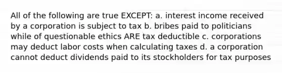 All of the following are true EXCEPT: a. interest income received by a corporation is subject to tax b. bribes paid to politicians while of questionable ethics ARE tax deductible c. corporations may deduct labor costs when calculating taxes d. a corporation cannot deduct dividends paid to its stockholders for tax purposes