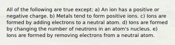 All of the following are true except: a) An ion has a positive or negative charge. b) Metals tend to form positive ions. c) Ions are formed by adding electrons to a neutral atom. d) Ions are formed by changing the number of neutrons in an atom's nucleus. e) Ions are formed by removing electrons from a neutral atom.