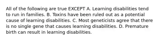 All of the following are true EXCEPT A. Learning disabilities tend to run in families. B. Toxins have been ruled out as a potential cause of learning disabilities. C. Most geneticists agree that there is no single gene that causes learning disabilities. D. Premature birth can result in learning disabilities.