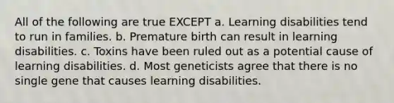 All of the following are true EXCEPT a. Learning disabilities tend to run in families. b. Premature birth can result in learning disabilities. c. Toxins have been ruled out as a potential cause of learning disabilities. d. Most geneticists agree that there is no single gene that causes learning disabilities.