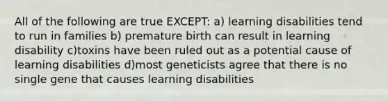 All of the following are true EXCEPT: a) learning disabilities tend to run in families b) premature birth can result in learning disability c)toxins have been ruled out as a potential cause of learning disabilities d)most geneticists agree that there is no single gene that causes learning disabilities