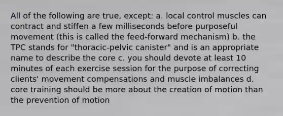 All of the following are true, except: a. local control muscles can contract and stiffen a few milliseconds before purposeful movement (this is called the feed-forward mechanism) b. the TPC stands for "thoracic-pelvic canister" and is an appropriate name to describe the core c. you should devote at least 10 minutes of each exercise session for the purpose of correcting clients' movement compensations and muscle imbalances d. core training should be more about the creation of motion than the prevention of motion