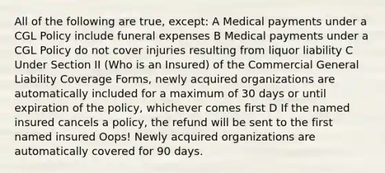 All of the following are true, except: A Medical payments under a CGL Policy include funeral expenses B Medical payments under a CGL Policy do not cover injuries resulting from liquor liability C Under Section II (Who is an Insured) of the Commercial General Liability Coverage Forms, newly acquired organizations are automatically included for a maximum of 30 days or until expiration of the policy, whichever comes first D If the named insured cancels a policy, the refund will be sent to the first named insured Oops! Newly acquired organizations are automatically covered for 90 days.