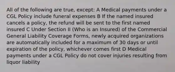 All of the following are true, except: A Medical payments under a CGL Policy include funeral expenses B If the named insured cancels a policy, the refund will be sent to the first named insured C Under Section II (Who is an Insured) of the Commercial General Liability Coverage Forms, newly acquired organizations are automatically included for a maximum of 30 days or until expiration of the policy, whichever comes first D Medical payments under a CGL Policy do not cover injuries resulting from liquor liability