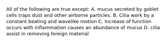 All of the following are true except: A. mucus secreted by goblet cells traps dust and other airborne particles. B. Cilia work by a constant beating and wavelike motion C. Increase of function occurs with inflammation causes an abundance of mucus D. cilia assist in removing foreign material