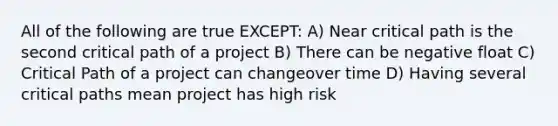 All of the following are true EXCEPT: A) Near critical path is the second critical path of a project B) There can be negative float C) Critical Path of a project can changeover time D) Having several critical paths mean project has high risk