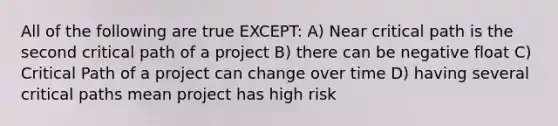 All of the following are true EXCEPT: A) Near critical path is the second critical path of a project B) there can be negative float C) Critical Path of a project can change over time D) having several critical paths mean project has high risk