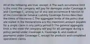 All of the following are true, except: A The each occurrence limit is the most the company will pay for damages under Coverage A and Coverage C, arising out of any one occurrence B Section III of the Commercial General Liability Coverage Forms describes the limits of insurance C The aggregate limits of the policy that are stated in the Declarations are the maximum amount payable for a single claim in any policy period D The general aggregate limit is the most the company will pay for all damages during a policy period under Coverage A, Coverage B, and medical payments under Coverage C, except for products and completed operations claims