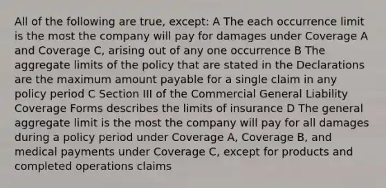 All of the following are true, except: A The each occurrence limit is the most the company will pay for damages under Coverage A and Coverage C, arising out of any one occurrence B The aggregate limits of the policy that are stated in the Declarations are the maximum amount payable for a single claim in any policy period C Section III of the Commercial General Liability Coverage Forms describes the limits of insurance D The general aggregate limit is the most the company will pay for all damages during a policy period under Coverage A, Coverage B, and medical payments under Coverage C, except for products and completed operations claims