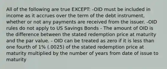 All of the following are true EXCEPT: -OID must be included in income as it accrues over the term of the debt instrument, whether or not any payments are received from the issuer. -OID rules do not apply to US Savings Bonds - The amount of OID is the difference between the stated redemption price at maturity and the par value. - OID can be treated as zero if it is less than one fourth of 1% (.0025) of the stated redemption price at maturity multiplied by the number of years from date of issue to maturity