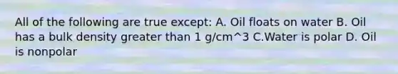 All of the following are true except: A. Oil floats on water B. Oil has a bulk density greater than 1 g/cm^3 C.Water is polar D. Oil is nonpolar