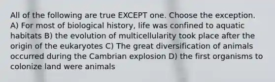 All of the following are true EXCEPT one. Choose the exception. A) For most of biological history, life was confined to aquatic habitats B) the evolution of multicellularity took place after the origin of the eukaryotes C) The great diversification of animals occurred during the Cambrian explosion D) the first organisms to colonize land were animals