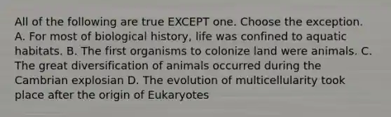 All of the following are true EXCEPT one. Choose the exception. A. For most of biological history, life was confined to aquatic habitats. B. The first organisms to colonize land were animals. C. The great diversification of animals occurred during the Cambrian explosian D. The evolution of multicellularity took place after the origin of Eukaryotes