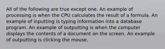 All of the following are true except one. An example of processing is when the CPU calculates the result of a formula. An example of inputting is typing information into a database program. An example of outputting is when the computer displays the contents of a document on the screen. An example of outputting is clicking the mouse.