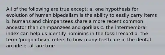 All of the following are true except: a. one hypothesis for evolution of human bipedalism is the ability to easily carry items b. humans and chimpanzees share a more recent common ancestor than chimpanzees and gorillas c. the intermembral index can help us identify hominins in the fossil record d. the term 'prognathism' refers to how many teeth are in the dental arcade e. all are true