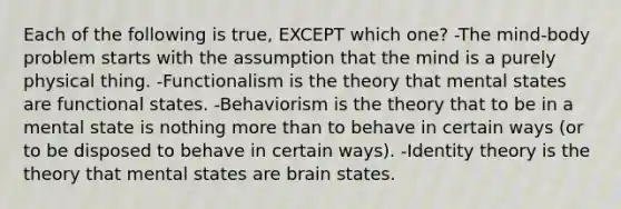 Each of the following is true, EXCEPT which one? -The mind-body problem starts with the assumption that the mind is a purely physical thing. -Functionalism is the theory that mental states are functional states. -Behaviorism is the theory that to be in a mental state is nothing more than to behave in certain ways (or to be disposed to behave in certain ways). -Identity theory is the theory that mental states are brain states.