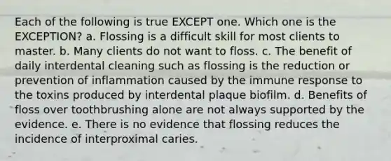 Each of the following is true EXCEPT one. Which one is the EXCEPTION? a. Flossing is a difficult skill for most clients to master. b. Many clients do not want to floss. c. The benefit of daily interdental cleaning such as flossing is the reduction or prevention of inflammation caused by the immune response to the toxins produced by interdental plaque biofilm. d. Benefits of floss over toothbrushing alone are not always supported by the evidence. e. There is no evidence that flossing reduces the incidence of interproximal caries.