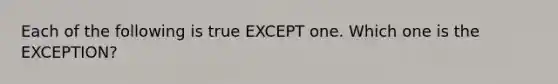 Each of the following is true EXCEPT one. Which one is the EXCEPTION?